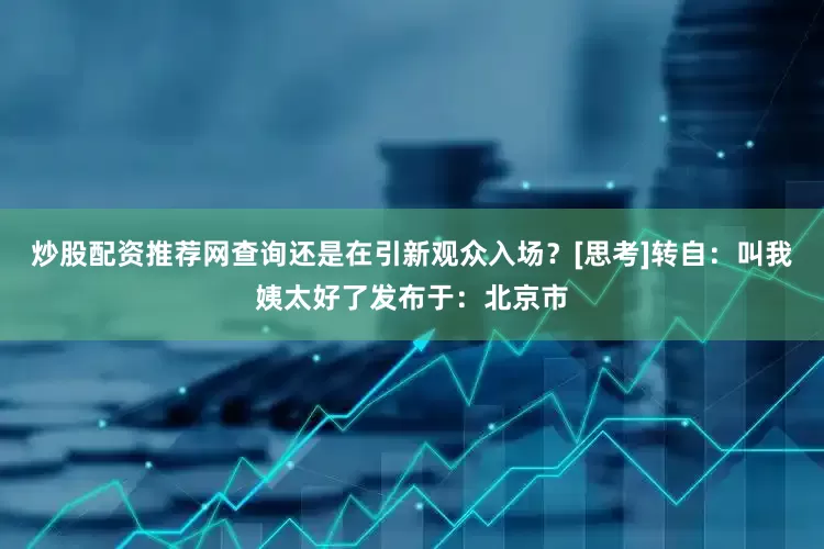 炒股配资推荐网查询还是在引新观众入场？[思考]转自：叫我姨太好了发布于：北京市