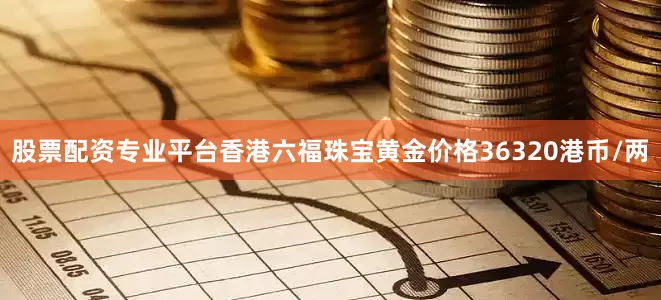股票配资专业平台香港六福珠宝黄金价格36320港币/两