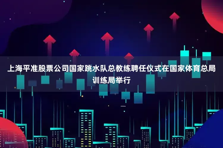 上海平准股票公司国家跳水队总教练聘任仪式在国家体育总局训练局举行