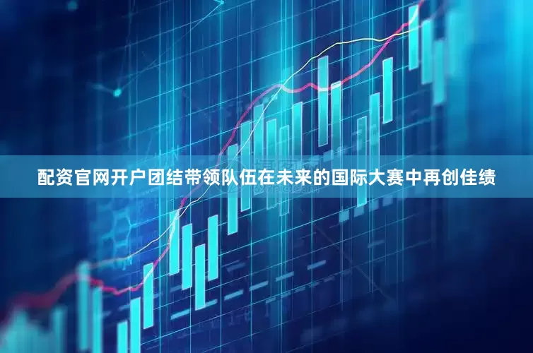 配资官网开户团结带领队伍在未来的国际大赛中再创佳绩