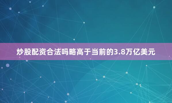 炒股配资合法吗略高于当前的3.8万亿美元