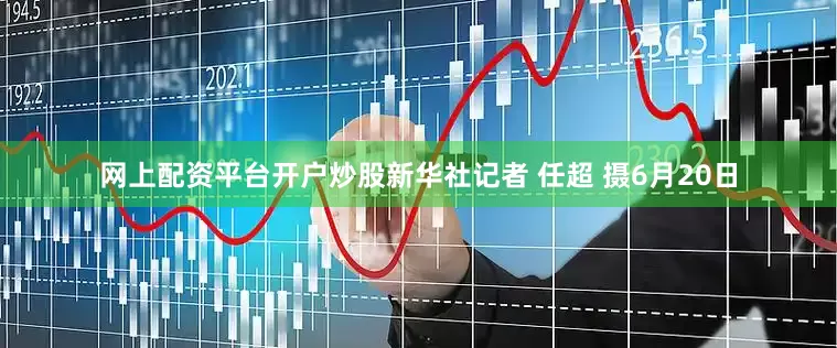 网上配资平台开户炒股新华社记者 任超 摄6月20日