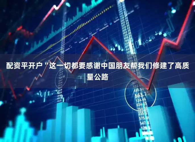 配资平开户“这一切都要感谢中国朋友帮我们修建了高质量公路