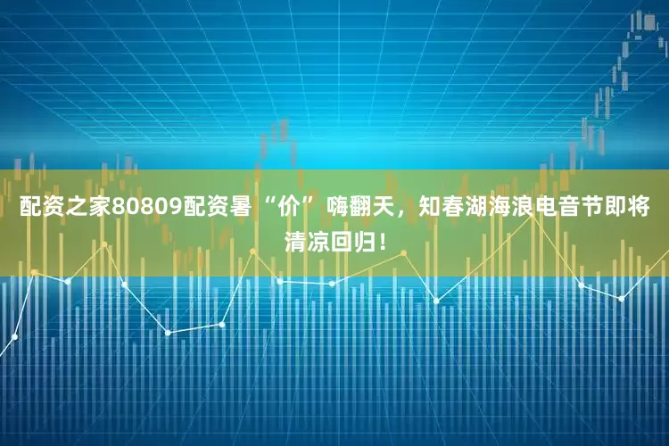 配资之家80809配资暑 “价” 嗨翻天，知春湖海浪电音节即将清凉回归！