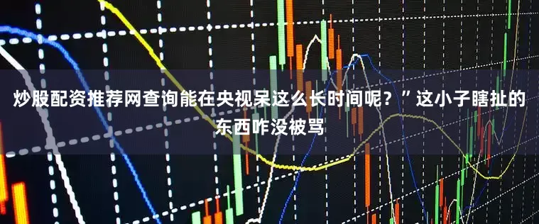 炒股配资推荐网查询能在央视呆这么长时间呢？”这小子瞎扯的东西咋没被骂