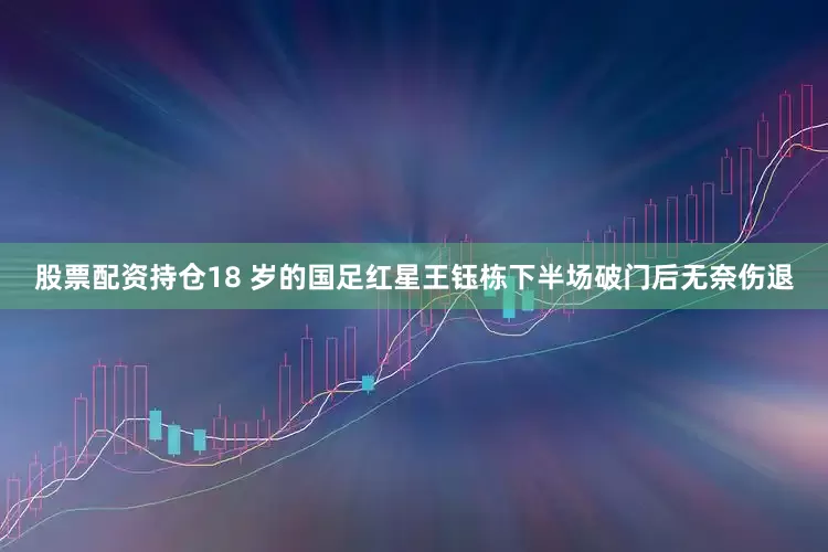 股票配资持仓18 岁的国足红星王钰栋下半场破门后无奈伤退