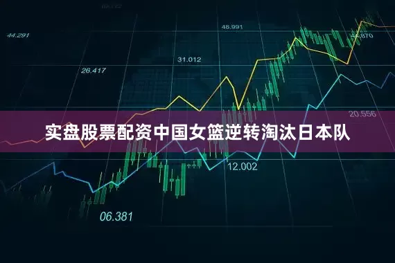 实盘股票配资中国女篮逆转淘汰日本队