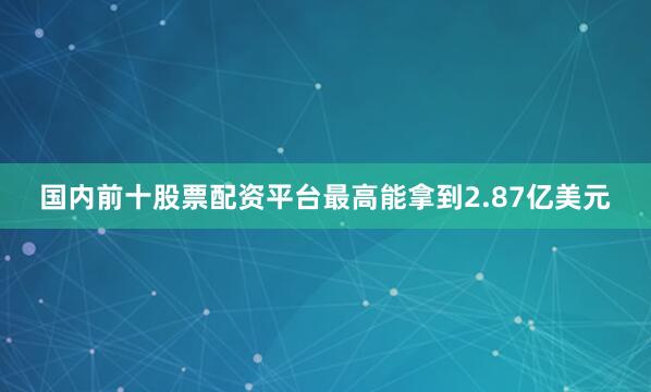 国内前十股票配资平台最高能拿到2.87亿美元