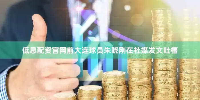 低息配资官网前大连球员朱晓刚在社媒发文吐槽