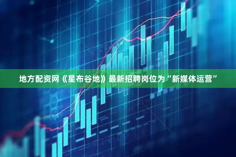地方配资网《星布谷地》最新招聘岗位为“新媒体运营”